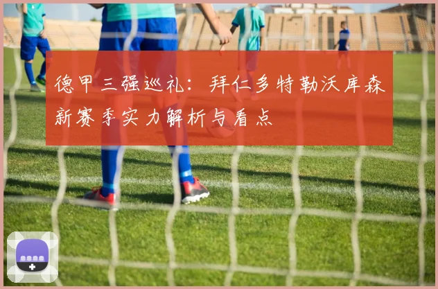 德甲三强巡礼：拜仁多特勒沃库森新赛季实力解析与看点