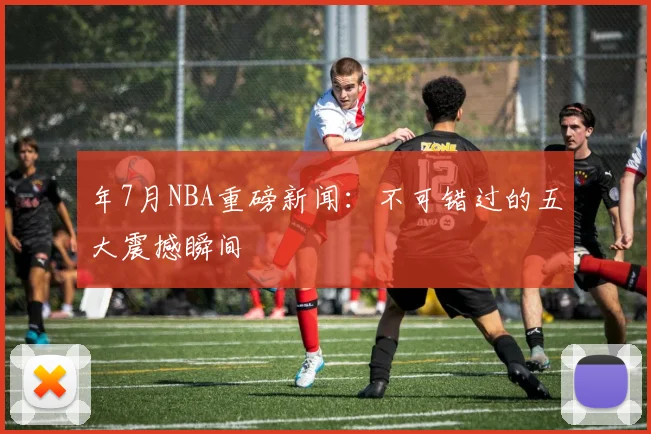 年7月NBA重磅新闻：不可错过的五大震撼瞬间