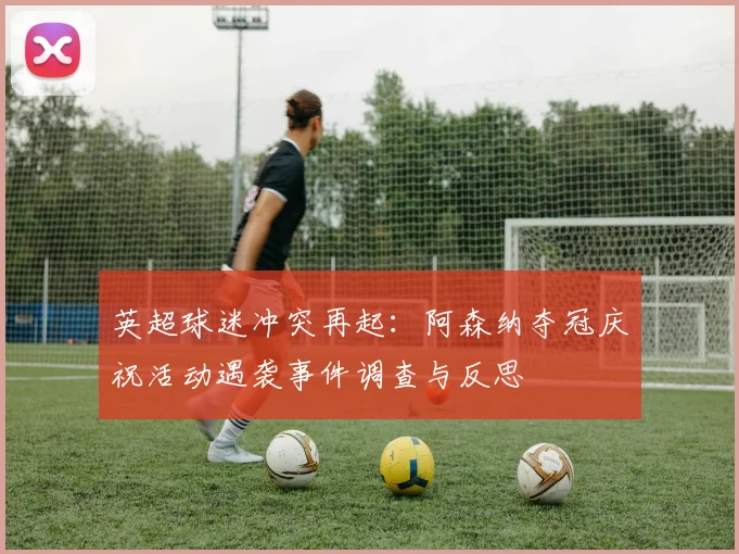 英超球迷冲突再起:阿森纳夺冠庆祝活动遇袭事件调查与反思
