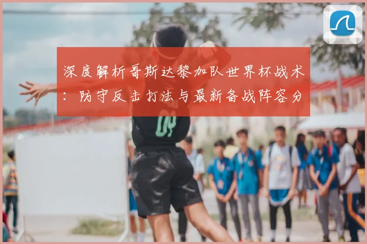 深度解析哥斯达黎加队世界杯战术：防守反击打法与最新备战阵容分析