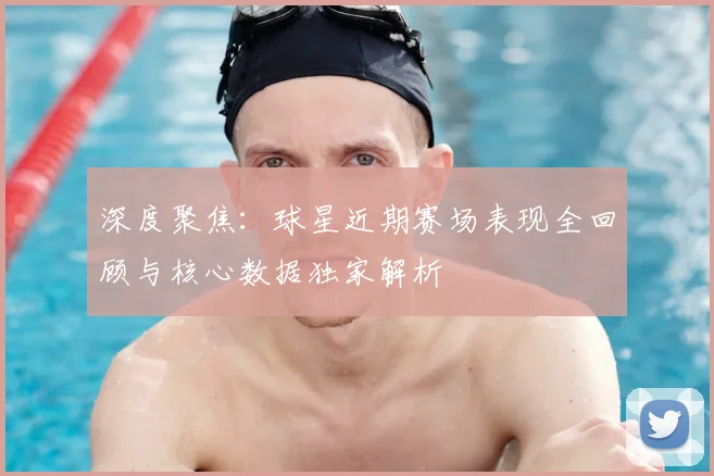 深度聚焦:球星近期赛场表现全回顾与核心数据独家解析